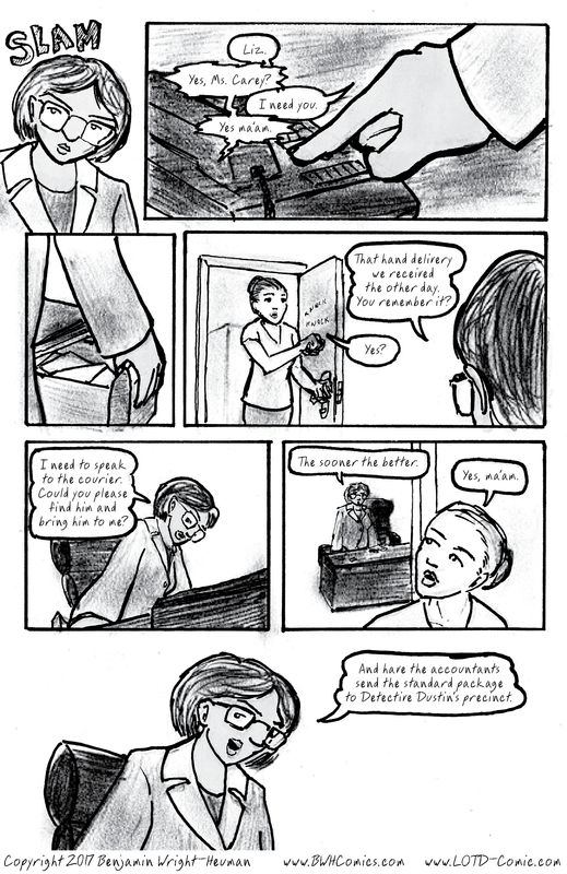 The Letters of the Devil: a Whodunit Mystery Graphic Novel by Ben Wright-Heuman.  PAGE 26  [PAGE SCRIPT: (Cedric leaves.  Rita presses a button on her phone.  RITA: Liz.  LIZ: Yes, Ms. Carey?  RITA: I need you.  LIZ: Yes ma'am.  (Rita opens a drawer as Liz enters with a knock.)  RITA: That hand delivery we received the other day.  You remember it?  LIZ: Yes?  RITA: I need to speak to the courier.  Could you please find him and bring him to me?  The sooner the better.  LIZ: Yes, ma'am.  RITA: And have the accountants send the standard package to Detective Dustin's precinct.]